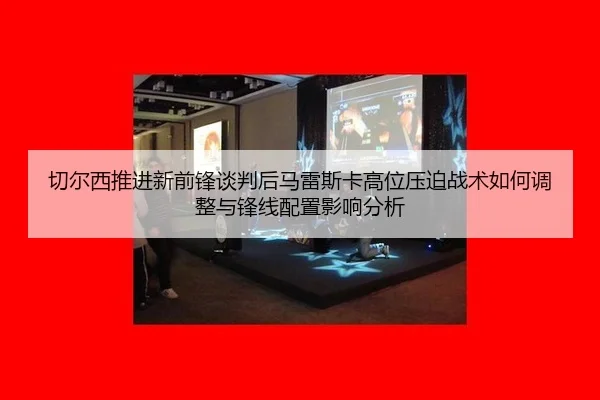 切尔西推进新前锋谈判后马雷斯卡高位压迫战术如何调整与锋线配置影响分析