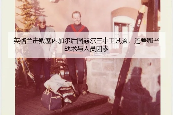 英格兰击败塞内加尔后图赫尔三中卫试验，还差哪些战术与人员因素