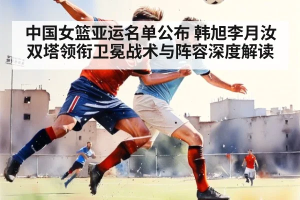 中国女篮亚运名单公布 韩旭李月汝双塔领衔卫冕战术与阵容深度解读